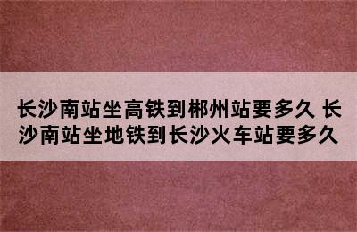 长沙南站坐高铁到郴州站要多久 长沙南站坐地铁到长沙火车站要多久